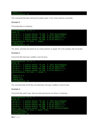 53 | P a g e
./hello-1.c
[eleiss@eleiss ~]$
This command finds files matching the pattern given in the current directory recursively.
Example 2
Find empty files in a directory.
[eleiss@eleiss ~]$ ls -l
total 12
-rw-rw-r--. 1 eleiss eleiss 81 Jan 1 2011 dhristadhyum
-rw-rw-r--. 1 eleiss eleiss 0 Sep 4 18:53 empty_file
-rw-rw-r--. 1 eleiss eleiss 125 Sep 4 16:02 hello-1.1.c
-rw-rw-r--. 1 eleiss eleiss 63 Sep 4 16:02 hello-1.c
[eleiss@eleiss ~]$ find ./ -empty
./empty_file
[eleiss@eleiss ~]$
The above command will search for an empty directory or regular file in the provided path recursively.
Example 3
Find all the files that were modified in last 24 hours.
[eleiss@eleiss ~]$ ls -l
total 12
-rw-rw-r--. 1 eleiss eleiss 81 Jan 1 2011 dhristadhyum
-rw-rw-r--. 1 eleiss eleiss 0 Sep 4 18:53 empty_file
-rw-rw-r--. 1 eleiss eleiss 125 Sep 4 16:02 hello-1.1.c
-rw-rw-r--. 1 eleiss eleiss 63 Sep 4 16:02 hello-1.c
[eleiss@eleiss ~]$ find ./ -mtime -1
./
./hello-1.1.c
./hello-1.c
./empty_file
[eleiss@eleiss ~]$
The command finds all the files and directories that were modified in last 24 hours.
Example 4
Find all the files which have read and write permissions for others in a directory.
[eleiss@eleiss ~]$ ls -l
total 16
-rw-rw-r--. 1 eleiss eleiss 81 Jan 1 2011 dhristadhyum
-rw-rw-r--. 1 eleiss eleiss 0 Sep 4 18:53 empty_file
-rw-rw-r--. 1 eleiss eleiss 125 Sep 4 16:02 hello-1.1.c
-rw-rw-r--. 1 eleiss eleiss 63 Sep 4 16:02 hello-1.c
-rw-r--rw-. 1 eleiss eleiss 6 Sep 4 19:01 world_writable
[eleiss@eleiss ~]$ find ./ -perm -o+rw
./world_writable
[eleiss@eleiss ~]$
 