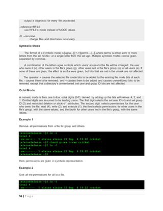 56 | P a g e
output a diagnostic for every file processed
--reference=RFILE
use RFILE’s mode instead of MODE values
-R, --recursive
change files and directories recursively
Symbolic Mode
The format of a symbolic mode is [ugoa...][[+-=][perms...]...], where perms is either zero or more
letters from the set rwxXst, or a single letter from the set ugo. Multiple symbolic modes can be given,
separated by commas.
A combination of the letters ugoa controls which users’ access to the file will be changed: the user
who owns it (u), other users in the file’s group (g), other users not in the file’s group (o), or all users (a). If
none of these are given, the effect is as if a were given, but bits that are set in the umask are not affected.
The operator + causes the selected file mode bits to be added to the existing file mode bits of each
file; - causes them to be removed; and = causes them to be added and causes unmentioned bits to be
removed except that a directory’s unmentioned set user and group ID bits are not affected.
Octal Mode
A numeric mode is from one to four octal digits (0-7), derived by adding up the bits with values 4, 2, and
1. Omitted digits are assumed to be leading zeros. The first digit selects the set user ID (4) and set group
ID (2) and restricted deletion or sticky (1) attributes. The second digit selects permissions for the user
who owns the file: read (4), write (2), and execute (1); the third selects permissions for other users in the
file’s group, with the same values; and the fourth for other users not in the file’s group, with the same
values.
Example 1
Remove all permissions from a file for group and others.
[eleiss@eleiss ~]$ ls -l
total 4
-rw-rw-r--. 1 eleiss eleiss 22 Sep 4 19:22 cricket
[eleiss@eleiss ~]$ chmod g-rwx,o-rwx cricket
[eleiss@eleiss ~]$ ls -l
total 4
-rw-------. 1 eleiss eleiss 22 Sep 4 19:22 cricket
[eleiss@eleiss ~]$
Here permissions are given in symbolic representation.
Example 2
Give all the permissions for all to a file.
[eleiss@eleiss ~]$ ls -l
total 4
-rw-------. 1 eleiss eleiss 22 Sep 4 19:22 cricket
 