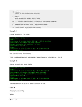 58 | P a g e
-R, --recursive
operate on files and directories recursively
-v, --verbose
output a diagnostic for every file processed
-H if a command line argument is a symbolic link to a directory, traverse it
-L traverse every symbolic link to a directory encountered
-P do not traverse any symbolic links (default)
Example 1
Change ownership of a file to root.
[root@eleiss ~]$ ls -l
total 4
-rwxrwxrwx. 1 eleiss eleiss 22 Sep 4 19:22 cricket
[root@eleiss ~]$ chown -v root cricket
changed ownership of `cricket' to root
[root@eleiss ~]$ ls -l
total 4
-rwxrwxrwx. 1 root eleiss 22 Sep 4 19:22 cricket
[root@eleiss ~]$
Only root can change the ownership.
Think what would happen if ordinary user could change the ownership of a file. :D
Example 2
Change ownership and group of a file.
[root@eleiss ~]$ ls -l
total 4
-rwxrwxrwx. 1 root eleiss 22 Sep 4 19:22 cricket
[root@eleiss ~]$ chown -v eleiss:root cricket
changed ownership of `cricket' to eleiss:root
[root@eleiss ~]$ ls -l
total 4
-rwxrwxrwx. 1 eleiss root 22 Sep 4 19:22 cricket
[root@eleiss ~]$
The new ownership of "cricket" is "eleiss" and group is "root".
chgrp
change group ownership
Syntax
 