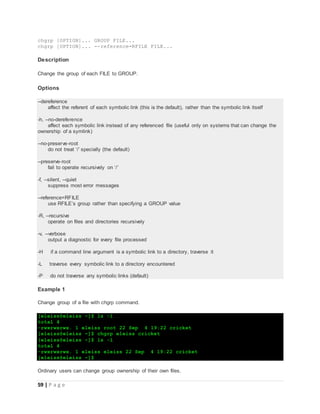 59 | P a g e
chgrp [OPTION]... GROUP FILE...
chgrp [OPTION]... --reference=RFILE FILE...
Description
Change the group of each FILE to GROUP.
Options
--dereference
affect the referent of each symbolic link (this is the default), rather than the symbolic link itself
-h, --no-dereference
affect each symbolic link instead of any referenced file (useful only on systems that can change the
ownership of a symlink)
--no-preserve-root
do not treat ‘/’ specially (the default)
--preserve-root
fail to operate recursively on ‘/’
-f, --silent, --quiet
suppress most error messages
--reference=RFILE
use RFILE’s group rather than specifying a GROUP value
-R, --recursive
operate on files and directories recursively
-v, --verbose
output a diagnostic for every file processed
-H if a command line argument is a symbolic link to a directory, traverse it
-L traverse every symbolic link to a directory encountered
-P do not traverse any symbolic links (default)
Example 1
Change group of a file with chgrp command.
[eleiss@eleiss ~]$ ls -l
total 4
-rwxrwxrwx. 1 eleiss root 22 Sep 4 19:22 cricket
[eleiss@eleiss ~]$ chgrp eleiss cricket
[eleiss@eleiss ~]$ ls -l
total 4
-rwxrwxrwx. 1 eleiss eleiss 22 Sep 4 19:22 cricket
[eleiss@eleiss ~]$
Ordinary users can change group ownership of their own files.
 