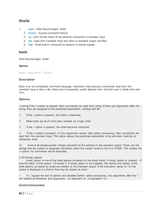 62 | P a g e
Shells
1. bash - GNU Bourne-Again SHell
2. history - Access command history
3. tty - print the file name of the terminal connected to standard input
4. tee - read from standard input and write to standard output and files
5. trap - Shell built-in command to respond to kernel signals.
bash
GNU Bourne-Again SHell
Syntax
bash [options] [file]
Description
Bash is an sh-compatible command language interpreter that executes commands read from the
standard input or from a file. Bash also incorporates useful features from the Korn and C shells (ksh and
csh).
Options
-c string If the -c option is present, then commands are read from string. If there are arguments after the
string, they are assigned to the positional parameters, starting with $0.
-i If the -i option is present, the shell is interactive.
-l Make bash act as if it had been invoked as a login shell
-r If the -r option is present, the shell becomes restricted
-s If the -s option is present, or if no arguments remain after option processing, then commands are
read from the standard input. This option allows the positional parameters to be set when invoking an
interactive shell.
-D A list of all double-quoted strings preceded by $ is printed on the standard output. These are the
strings that are subject to language translation when the current locale is not C or POSIX. This implies the
-n option; no commands will be executed.
[-+]O [shopt_option]
shopt_option is one of the shell options accepted by the shopt builtin. If shopt_option is present, -O
sets the value of that option; +O unsets it. If shopt_option is not supplied, the names and values of the
shell options accepted by shopt are printed on the standard output. If the invocation option is +O, the
output is displayed in a format that may be reused as input.
-- A -- signals the end of options and disables further option processing. Any arguments after the --
are treated as filenames and arguments. An argument of - is equivalent to --.
Control Characters
 