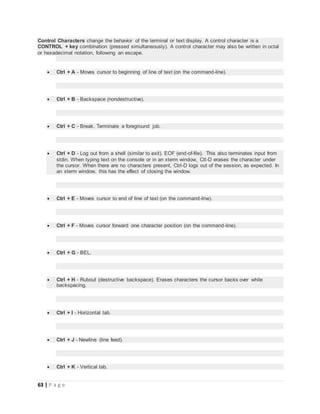 63 | P a g e
Control Characters change the behavior of the terminal or text display. A control character is a
CONTROL + key combination (pressed simultaneously). A control character may also be written in octal
or hexadecimal notation, following an escape.
 Ctrl + A - Moves cursor to beginning of line of text (on the command-line).
 Ctrl + B - Backspace (nondestructive).
 Ctrl + C - Break. Terminate a foreground job.
 Ctrl + D - Log out from a shell (similar to exit). EOF (end-of-file). This also terminates input from
stdin. When typing text on the console or in an xterm window, Ctl-D erases the character under
the cursor. When there are no characters present, Ctrl-D logs out of the session, as expected. In
an xterm window, this has the effect of closing the window.
 Ctrl + E - Moves cursor to end of line of text (on the command-line).
 Ctrl + F - Moves cursor forward one character position (on the command-line).
 Ctrl + G - BEL.
 Ctrl + H - Rubout (destructive backspace). Erases characters the cursor backs over while
backspacing.
 Ctrl + I - Horizontal tab.
 Ctrl + J - Newline (line feed).
 Ctrl + K - Vertical tab.
 
