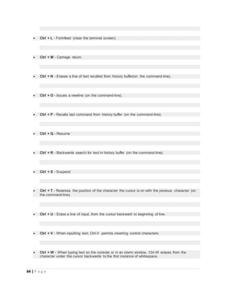 64 | P a g e
 Ctrl + L - Formfeed (clear the terminal screen).
 Ctrl + M - Carriage return.
 Ctrl + N - Erases a line of text recalled from history buffer(on the command-line).
 Ctrl + O - Issues a newline (on the command-line).
 Ctrl + P - Recalls last command from history buffer (on the command-line).
 Ctrl + Q - Resume
 Ctrl + R - Backwards search for text in history buffer (on the command-line).
 Ctrl + S - Suspend
 Ctrl + T - Reverses the position of the character the cursor is on with the previous character (on
the command-line).
 Ctrl + U - Erase a line of input, from the cursor backward to beginning of line.
 Ctrl + V - When inputting text, Ctrl-V permits inserting control characters.
 Ctrl + W - When typing text on the console or in an xterm window, Ctrl-W erases from the
character under the cursor backwards to the first instance of whitespace.
 