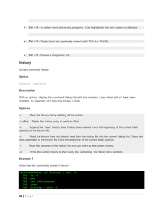 65 | P a g e
 Ctrl + X - In certain word processing programs, Cuts highlighted text and copies to clipboard.
 Ctrl + Y - Pastes back text previously erased (with Ctrl-U or Ctrl-W).
 Ctrl + Z - Pauses a foreground job.
history
Access command history
Syntax
history [options]
Description
With no options, display the command history list with line numbers. Lines listed with a * have been
modified. An argument of n lists only the last n lines.
Options
-c Clear the history list by deleting all the entries.
-d offset Delete the history entry at position offset.
-a Append the ‘‘new’’ history lines (history lines entered since the beginning of the current bash
session) to the history file.
-n Read the history lines not already read from the history file into the current history list. These are
lines appended to the history file since the beginning of the current bash session.
-r Read the contents of the history file and use them as the current history.
-w Write the current history to the history file, overwriting the history file’s contents.
Example 1
Show last five commands stored in history.
[eleiss@eleiss ~]$ history | tail -5
792 ls -l
793 pwd
794 cat /etc/passwd
795 tree
796 history | tail -5
 
