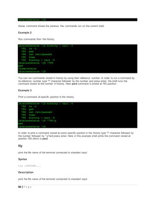 66 | P a g e
[eleiss@eleiss ~]$
Above command shows the previous five commands run on the current shell.
Example 2
Run commands from the history.
[eleiss@eleiss ~]$ history | tail -5
792 ls -l
793 pwd
794 cat /etc/passwd
795 tree
796 history | tail -5
[eleiss@eleiss ~]$ !793
pwd
/home/eleiss
[eleiss@eleiss ~]$
You can run commands stored in history by using their reference number. In order to run a command by
its reference number type "!" character followed by the number and press enter, the shell runs the
command stored at the number in history. Here pwd command is stored at 793 position.
Example 3
Print a command at specific position in the history.
[eleiss@eleiss ~]$ history | tail -5
792 ls -l
793 pwd
794 cat /etc/passwd
795 tree
796 history | tail -5
[eleiss@eleiss ~]$ !793:p
pwd
[eleiss@eleiss ~]$
In order to print a command stored at some specific position in the history type "!" character followed by
the number followed by ":p"and press enter. Here in this example shell prints the command stored at
position 793 which is pwd.
tty
print the file name of the terminal connected to standard input
Syntax
tty [OPTION]...
Description
print the file name of the terminal connected to standard input
 