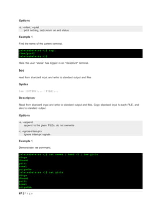 67 | P a g e
Options
-s, --silent, --quiet
print nothing, only return an exit status
Example 1
Find the name of the current terminal.
[eleiss@eleiss ~]$ tty
/dev/pts/2
[eleiss@eleiss ~]$
Here the user "eleiss" has logged in on "/dev/pts/2" terminal.
tee
read from standard input and write to standard output and files
Syntax
tee [OPTION]... [FILE]...
Description
Read from standard input and write to standard output and files. Copy standard input to each FILE, and
also to standard output.
Options
-a, --append
append to the given FILEs, do not overwrite
-i, --ignore-interrupts
ignore interrupt signals
Example 1
Demonstrate tee command.
[eleiss@eleiss ~]$ cat names | head -5 | tee girls
divya
dharmi
priti
komal
priyanka
[eleiss@eleiss ~]$ cat girls
divya
dharmi
priti
komal
priyanka
 