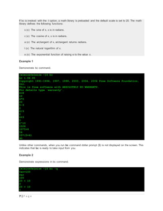 7 | P a g e
If bc is invoked with the -l option, a math library is preloaded and the default scale is set to 20. The math
library defines the following functions:
s (x) The sine of x, x is in radians.
c (x) The cosine of x, x is in radians.
a (x) The arctangent of x, arctangent returns radians.
l (x) The natural logarithm of x.
e (x) The exponential function of raising e to the value x.
Example 1
Demonstrate bc command.
[eleiss@eleiss ~]$ bc
bc 1.06.95
Copyright 1991-1994, 1997, 1998, 2000, 2004, 2006 Free Software Foundation,
Inc.
This is free software with ABSOLUTELY NO WARRANTY.
For details type `warranty'.
4+8
12
4*5
20
5-3
2
6/3
2
6%3
0
2^10
1024
10*5+4
54
10*(5+4)
90
Unlike other commands, when you run bc command dollar prompt ($) is not displayed on the screen. This
indicates that bc is ready to take input from you.
Example 2
Demonstrate expressions in bc command.
[eleiss@eleiss ~]$ bc -q
var=100
var
100
20 < 10
0
20 > 10
1
 