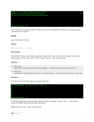 70 | P a g e
daemon:x:2:2:daemon:/sbin:/sbin/nologin
adm:x:3:4:adm:/var/adm:/sbin/nologin
lp:x:4:7:lp:/var/spool/lpd:/sbin/nologin
[eleiss@eleiss ~]$
The command in example prepares the first five lines of "/etc/passwd" for printing. The header can be
customized with -h option.
head
output the first part of files
Syntax
head [OPTION]... [FILE]...
Description
Print the first 10 lines of each FILE to standard output. With more than one FILE, precede each with a
header giving the file name. With no FILE, or when FILE is -, read standard input.
Options
-c, --bytes=[-]K
print the first K bytes of each file; with the leading ‘-’, print all but the last K bytes of each file
-n, --lines=[-]K
print the first K lines instead of the first 10; with the leading ‘-’, print all but the last K lines of each file
Example 1
Print first six lines of some output using head command.
[eleiss@eleiss ~]$ seq 1 100 | head -6
1
2
3
4
5
6
[eleiss@eleiss ~]$
You already know that the above seq command would print integer numbers from 1 to 100. But the
output is modified and the first ten lines are printed.
head command is very useful in shell scripts.
 