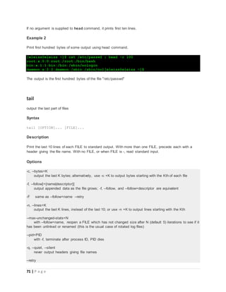 71 | P a g e
If no argument is supplied to head command, it prints first ten lines.
Example 2
Print first hundred bytes of some output using head command.
[eleiss@eleiss ~]$ cat /etc/passwd | head -c 100
root:x:0:0:root:/root:/bin/bash
bin:x:1:1:bin:/bin:/sbin/nologin
daemon:x:2:2:daemon:/sbin:/sbin/nol[eleiss@eleiss ~]$
The output is the first hundred bytes of the file "/etc/passwd"
tail
output the last part of files
Syntax
tail [OPTION]... [FILE]...
Description
Print the last 10 lines of each FILE to standard output. With more than one FILE, precede each with a
header giving the file name. With no FILE, or when FILE is -, read standard input.
Options
-c, --bytes=K
output the last K bytes; alternatively, use -c +K to output bytes starting with the Kth of each file
-f, --follow[={name|descriptor}]
output appended data as the file grows; -f, --follow, and --follow=descriptor are equivalent
-F same as --follow=name --retry
-n, --lines=K
output the last K lines, instead of the last 10; or use -n +K to output lines starting with the Kth
--max-unchanged-stats=N
with --follow=name, reopen a FILE which has not changed size after N (default 5) iterations to see if it
has been unlinked or renamed (this is the usual case of rotated log files)
--pid=PID
with -f, terminate after process ID, PID dies
-q, --quiet, --silent
never output headers giving file names
--retry
 