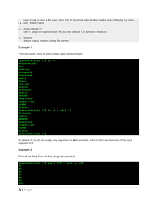 72 | P a g e
keep trying to open a file even when it is or becomes inaccessible; useful when following by name,
i.e., with --follow=name
-s, --sleep-interval=N
with -f, sleep for approximately N seconds (default 1.0) between iterations
-v, --verbose
always output headers giving file names
Example 1
Print last seven lines of some output using tail command.
[eleiss@eleiss ~]$ ls -1
autosave.xmi
bin
Desktop
Documents
Downloads
empty
Music
out.ogv
passwd
Pictures
Public
README
Templates
texput.log
VGAME
Videos
[eleiss@eleiss ~]$ ls -1 | tail -7
Pictures
Public
README
Templates
texput.log
VGAME
Videos
[eleiss@eleiss ~]$
By default if you do not supply any argument to tail command, then it prints last ten lines of the input
supplied to it.
Example 2
Print all the lines from nth line using tail command.
[eleiss@eleiss ~]$ seq 1 100 | tail -n +94
94
95
96
97
98
99
100
 