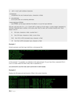 74 | P a g e
-n with -b: don’t split multibyte characters
--complement
complement the set of selected bytes, characters or fields
-s, --only-delimited
do not print lines not containing delimiters
--output-delimiter=STRING
use STRING as the output delimiter the default is to use the input delimiter
Use one, and only one of -b, -c or -f. Each LIST is made up of one range, or many ranges separated by
commas. Selected input is written in the same order that it is read, and is written exactly once. Each
range is one of:
N N’th byte, character or field, counted from 1
N- from N’th byte, character or field, to end of line
N-M from N’th to M’th (included) byte, character or field
-M from first to M’th (included) byte, character or field
Example 1
Extract username and their login shell from a /etc/passwd file.
[eleiss@eleiss ~]$ cat /etc/passwd | cut -d":" -f 1,7
root:/bin/bash
bin:/sbin/nologin
daemon:/sbin/nologin
adm:/sbin/nologin
lp:/sbin/nologin
[eleiss@eleiss ~]$
In this example ":" is provided as a delimiter to the cut command. As you may know, a password file in
Linux is a seven fields file where every field is separated by ":"
cut command is one the most used commands in shell scripts.
Example 2
Display only file types and permissions of files in the current directory.
[eleiss@eleiss ~]$ ls -l
total 24068
-rw-------. 1 eleiss eleiss 14653 Feb 3 2011 autosave.xmi
drwxr-xr-x. 2 eleiss eleiss 4096 Jun 30 17:33 Desktop
drwxr-xr-x. 2 eleiss eleiss 4096 Apr 25 00:36 Documents
drwxrwxr-x. 3 eleiss eleiss 4096 Sep 4 19:46 empty
drwxr-xr-x. 2 eleiss eleiss 4096 Aug 5 2010 Music
-rw-rw-r--. 1 eleiss eleiss 24539234 Aug 12 2010 out.ogv
drwxr-xr-x. 2 eleiss eleiss 4096 Aug 7 2010 Pictures
 