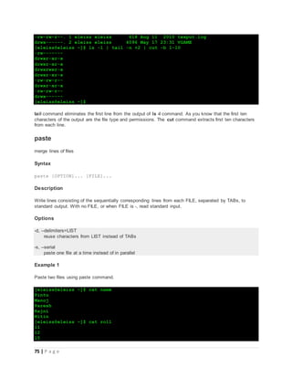 75 | P a g e
-rw-rw-r--. 1 eleiss eleiss 618 Aug 11 2010 texput.log
drwx------. 2 eleiss eleiss 4096 May 17 23:31 VGAME
[eleiss@eleiss ~]$ ls -l | tail -n +2 | cut -b 1-10
-rw-------
drwxr-xr-x
drwxr-xr-x
drwxrwxr-x
drwxr-xr-x
-rw-rw-r--
drwxr-xr-x
-rw-rw-r--
drwx------
[eleiss@eleiss ~]$
tail command eliminates the first line from the output of ls -l command. As you know that the first ten
characters of the output are the file type and permissions. The cut command extracts first ten characters
from each line.
paste
merge lines of files
Syntax
paste [OPTION]... [FILE]...
Description
Write lines consisting of the sequentially corresponding lines from each FILE, separated by TABs, to
standard output. With no FILE, or when FILE is -, read standard input.
Options
-d, --delimiters=LIST
reuse characters from LIST instead of TABs
-s, --serial
paste one file at a time instead of in parallel
Example 1
Paste two files using paste command.
[eleiss@eleiss ~]$ cat name
Pintu
Manoj
Paresh
Rajni
Nitin
[eleiss@eleiss ~]$ cat roll
11
12
15
 