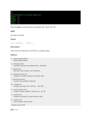 76 | P a g e
17
20
[eleiss@eleiss ~]$ paste name roll
Pintu 11
Manoj 12
Paresh 15
Rajni 17
Nitin 20
Here the paste command pastes two separate files "name" and "roll"
sort
sort lines of text files
Syntax
sort [OPTION]... [FILE]...
Description
Write sorted concatenation of all FILE(s) to standard output.
Options
-b, --ignore-leading-blanks
ignore leading blanks
-d, --dictionary-order
consider only blanks and alphanumeric characters
-f, --ignore-case
fold lower case to upper case characters
-g, --general-numeric-sort
compare according to general numerical value
-i, --ignore-nonprinting
consider only printable characters
-M, --month-sort
compare (unknown) < ‘JAN’ < ... < ‘DEC’
-h, --human-numeric-sort
compare human readable numbers (e.g., 2K 1G)
-n, --numeric-sort
compare according to string numerical value
-R, --random-sort
sort by random hash of keys
--random-source=FILE
 