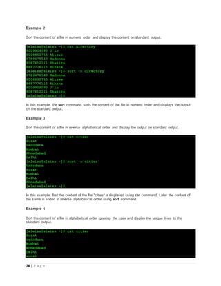 78 | P a g e
Example 2
Sort the content of a file in numeric order and display the content on standard output.
[eleiss@eleiss ~]$ cat directory
9009909090 J'lo
8008890765 Alizee
6789678543 Madonna
9087612111 Shakira
8887776115 Rihana
[eleiss@eleiss ~]$ sort -n directory
6789678543 Madonna
8008890765 Alizee
8887776115 Rihana
9009909090 J'lo
9087612111 Shakira
[eleiss@eleiss ~]$
In this example, the sort command sorts the content of the file in numeric order and displays the output
on the standard output.
Example 3
Sort the content of a file in reverse alphabetical order and display the output on standard output.
[eleiss@eleiss ~]$ cat cities
Surat
Vadodara
Mumbai
Ahmedabad
Delhi
[eleiss@eleiss ~]$ sort -r cities
Vadodara
Surat
Mumbai
Delhi
Ahmedabad
[eleiss@eleiss ~]$
In this example, first the content of the file "cities" is displayed using cat command. Later the content of
the same is sorted in reverse alphabetical order using sort command.
Example 4
Sort the content of a file in alphabetical order ignoring the case and display the unique lines to the
standard output.
[eleiss@eleiss ~]$ cat cities
Surat
vadodara
Mumbai
Ahmedabad
Delhi
surat
 