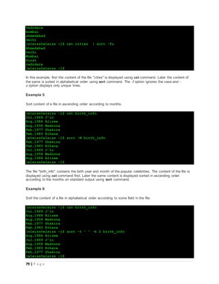 79 | P a g e
Vadodara
mumbai
ahmedabad
delhi
[eleiss@eleiss ~]$ cat cities | sort -fu
Ahmedabad
Delhi
Mumbai
Surat
vadodara
[eleiss@eleiss ~]$
In this example, first the content of the file "cities" is displayed using cat command. Later the content of
the same is sorted in alphabetical order using sort command. The -f option ignores the case and -
u option displays only unique lines.
Example 5
Sort content of a file in ascending order according to months.
[eleiss@eleiss ~]$ cat birth_info
Jul,1969 J'lo
Aug,1984 Alizee
Aug,1958 Madonna
Feb,1977 Shakira
Feb,1983 Rihana
[eleiss@eleiss ~]$ sort -M birth_info
Feb,1977 Shakira
Feb,1983 Rihana
Jul,1969 J'lo
Aug,1958 Madonna
Aug,1984 Alizee
[eleiss@eleiss ~]$
The file "birth_info" contains the birth year and month of the popular celebrities. The content of the file is
displayed using cat command first. Later the same content is displayed sorted in ascending order
according to the months on standard output using sort command.
Example 6
Sort the content of a file in alphabetical order according to some field in the file.
[eleiss@eleiss ~]$ cat birth_info
Jul,1969 J'lo
Aug,1984 Alizee
Aug,1958 Madonna
Feb,1977 Shakira
Feb,1983 Rihana
[eleiss@eleiss ~]$ sort -t " " -k 2 birth_info
Aug,1984 Alizee
Jul,1969 J'lo
Aug,1958 Madonna
Feb,1983 Rihana
Feb,1977 Shakira
[eleiss@eleiss ~]$
 