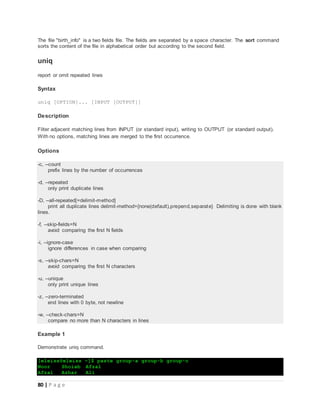 80 | P a g e
The file "birth_info" is a two fields file. The fields are separated by a space character. The sort command
sorts the content of the file in alphabetical order but according to the second field.
uniq
report or omit repeated lines
Syntax
uniq [OPTION]... [INPUT [OUTPUT]]
Description
Filter adjacent matching lines from INPUT (or standard input), writing to OUTPUT (or standard output).
With no options, matching lines are merged to the first occurrence.
Options
-c, --count
prefix lines by the number of occurrences
-d, --repeated
only print duplicate lines
-D, --all-repeated[=delimit-method]
print all duplicate lines delimit-method={none(default),prepend,separate} Delimiting is done with blank
lines.
-f, --skip-fields=N
avoid comparing the first N fields
-i, --ignore-case
ignore differences in case when comparing
-s, --skip-chars=N
avoid comparing the first N characters
-u, --unique
only print unique lines
-z, --zero-terminated
end lines with 0 byte, not newline
-w, --check-chars=N
compare no more than N characters in lines
Example 1
Demonstrate uniq command.
[eleiss@eleiss ~]$ paste group-a group-b group-c
Noor Shoiab Afzal
Afzal Azhar Ali
 