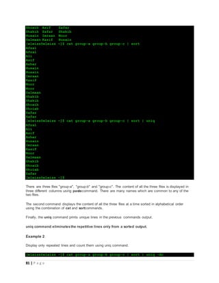 81 | P a g e
Shoaib Asif Zafar
Shakib Zafar Shakib
Husain Imraan Noor
Salmaan Kasif Husain
[eleiss@eleiss ~]$ cat group-a group-b group-c | sort
Afzal
Afzal
Ali
Asif
Azhar
Husain
Husain
Imraan
Kasif
Noor
Noor
Salmaan
Shakib
Shakib
Shoaib
Shoiab
Zafar
Zafar
[eleiss@eleiss ~]$ cat group-a group-b group-c | sort | uniq
Afzal
Ali
Asif
Azhar
Husain
Imraan
Kasif
Noor
Salmaan
Shakib
Shoaib
Shoiab
Zafar
[eleiss@eleiss ~]$
There are three files "group-a", "group-b" and "group-c". The content of all the three files is displayed in
three different columns using pastecommand. There are many names which are common to any of the
two files.
The second command displays the content of all the three files at a time sorted in alphabetical order
using the combination of cat and sortcommands.
Finally, the uniq command prints unique lines in the previous commands output.
uniq command eliminatesthe repetitive lines only from a sorted output.
Example 2
Display only repeated lines and count them using uniq command.
[eleiss@eleiss ~]$ cat group-a group-b group-c | sort | uniq -dc
 