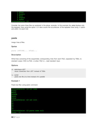 82 | P a g e
2 Afzal
2 Husain
2 Noor
2 Shakib
2 Zafar
[eleiss@eleiss ~]$
Consider the same three files as explained in the above example. In this example the uniq displays only
the repeated lines using the option -d. It also counts the occurrences of the repeated lines using -c option
and prefix it to each line.
paste
merge lines of files
Syntax
paste [OPTION]... [FILE]...
Description
Write lines consisting of the sequentially corresponding lines from each FILE, separated by TABs, to
standard output. With no FILE, or when FILE is -, read standard input.
Options
-d, --delimiters=LIST
reuse characters from LIST instead of TABs
-s, --serial
paste one file at a time instead of in parallel
Example 1
Paste two files using paste command.
[eleiss@eleiss ~]$ cat name
Pintu
Manoj
Paresh
Rajni
Nitin
[eleiss@eleiss ~]$ cat roll
11
12
15
17
20
[eleiss@eleiss ~]$ paste name roll
Pintu 11
 