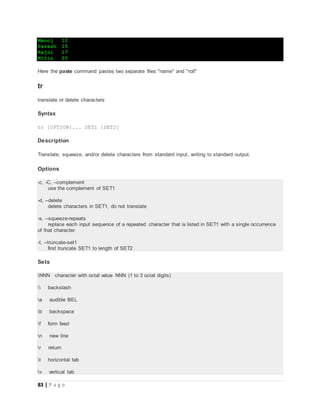 83 | P a g e
Manoj 12
Paresh 15
Rajni 17
Nitin 20
Here the paste command pastes two separate files "name" and "roll"
tr
translate or delete characters
Syntax
tr [OPTION]... SET1 [SET2]
Description
Translate, squeeze, and/or delete characters from standard input, writing to standard output.
Options
-c, -C, --complement
use the complement of SET1
-d, --delete
delete characters in SET1, do not translate
-s, --squeeze-repeats
replace each input sequence of a repeated character that is listed in SET1 with a single occurrence
of that character
-t, --truncate-set1
first truncate SET1 to length of SET2
Sets
NNN character with octal value NNN (1 to 3 octal digits)
 backslash
a audible BEL
b backspace
f form feed
n new line
r return
t horizontal tab
v vertical tab
 