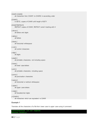84 | P a g e
CHAR1-CHAR2
all characters from CHAR1 to CHAR2 in ascending order
[CHAR*]
in SET2, copies of CHAR until length of SET1
[CHAR*REPEAT]
REPEAT copies of CHAR, REPEAT octal if starting with 0
[:alnum:]
all letters and digits
[:alpha:]
all letters
[:blank:]
all horizontal whitespace
[:cntrl:]
all control characters
[:digit:]
all digits
[:graph:]
all printable characters, not including space
[:lower:]
all lower case letters
[:print:]
all printable characters, including space
[:punct:]
all punctuation characters
[:space:]
all horizontal or vertical whitespace
[:upper:]
all upper case letters
[:xdigit:]
all hexadecimal digits
[=CHAR=]
all characters which are equivalent to CHAR
Example 1
Translate all the characters of a file from lower case to upper case using tr command.
[eleiss@eleiss ~]$ cat legends
Mahatma Gandhiji
 