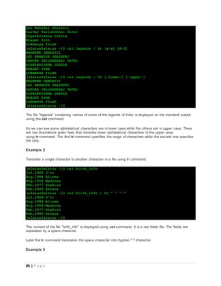 85 | P a g e
Lal Bahadur Shashtri
Sardar Vallabhbhai Patel
Gopalkrishna Gokhle
Bhagat Sinh
Lokmanya Tilak
[eleiss@eleiss ~]$ cat legends | tr [a-z] [A-Z]
MAHATMA GANDHIJI
LAL BAHADUR SHASHTRI
SARDAR VALLABHBHAI PATEL
GOPALKRISHNA GOKHLE
BHAGAT SINH
LOKMANYA TILAK
[eleiss@eleiss ~]$ cat legends | tr [:lower:] [:upper:]
MAHATMA GANDHIJI
LAL BAHADUR SHASHTRI
SARDAR VALLABHBHAI PATEL
GOPALKRISHNA GOKHLE
BHAGAT SINH
LOKMANYA TILAK
[eleiss@eleiss ~]$
The file "legends" containing names of some of the legends of India is displayed on the standard output
using the cat command.
As we can see some alphabetical characters are in lower case while the others are in upper case. There
are two illustrations given here that translate lower alphabetical characters to the upper ones
using tr command. The first tr command specifies the range of characters while the second one specifies
the sets.
Example 2
Translate a single character to another character in a file using tr command.
[eleiss@eleiss ~]$ cat birth_info
Jul,1969 J'lo
Aug,1984 Alizee
Aug,1958 Madonna
Feb,1977 Shakira
Feb,1983 Rihana
[eleiss@eleiss ~]$ cat birth_info | tr " " "-"
Jul,1969-J'lo
Aug,1984-Alizee
Aug,1958-Madonna
Feb,1977-Shakira
Feb,1983-Rihana
[eleiss@eleiss ~]$
The content of the file "birth_info" is displayed using cat command. It is a two fields file. The fields are
separated by a space character.
Later the tr command translates the space character into hyphen "-" character.
Example 3
 