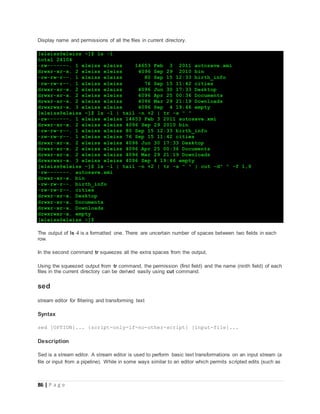 86 | P a g e
Display name and permissions of all the files in current directory.
[eleiss@eleiss ~]$ ls -l
total 24104
-rw-------. 1 eleiss eleiss 14653 Feb 3 2011 autosave.xmi
drwxr-xr-x. 2 eleiss eleiss 4096 Sep 29 2010 bin
-rw-rw-r--. 1 eleiss eleiss 80 Sep 15 12:33 birth_info
-rw-rw-r--. 1 eleiss eleiss 76 Sep 15 11:42 cities
drwxr-xr-x. 2 eleiss eleiss 4096 Jun 30 17:33 Desktop
drwxr-xr-x. 2 eleiss eleiss 4096 Apr 25 00:36 Documents
drwxr-xr-x. 2 eleiss eleiss 4096 Mar 29 21:19 Downloads
drwxrwxr-x. 3 eleiss eleiss 4096 Sep 4 19:46 empty
[eleiss@eleiss ~]$ ls -l | tail -n +2 | tr -s " "
-rw-------. 1 eleiss eleiss 14653 Feb 3 2011 autosave.xmi
drwxr-xr-x. 2 eleiss eleiss 4096 Sep 29 2010 bin
-rw-rw-r--. 1 eleiss eleiss 80 Sep 15 12:33 birth_info
-rw-rw-r--. 1 eleiss eleiss 76 Sep 15 11:42 cities
drwxr-xr-x. 2 eleiss eleiss 4096 Jun 30 17:33 Desktop
drwxr-xr-x. 2 eleiss eleiss 4096 Apr 25 00:36 Documents
drwxr-xr-x. 2 eleiss eleiss 4096 Mar 29 21:19 Downloads
drwxrwxr-x. 3 eleiss eleiss 4096 Sep 4 19:46 empty
[eleiss@eleiss ~]$ ls -l | tail -n +2 | tr -s " " | cut -d" " -f 1,9
-rw-------. autosave.xmi
drwxr-xr-x. bin
-rw-rw-r--. birth_info
-rw-rw-r--. cities
drwxr-xr-x. Desktop
drwxr-xr-x. Documents
drwxr-xr-x. Downloads
drwxrwxr-x. empty
[eleiss@eleiss ~]$
The output of ls -l is a formatted one. There are uncertain number of spaces between two fields in each
row.
In the second command tr squeezes all the extra spaces from the output.
Using the squeezed output from tr command, the permission (first field) and the name (ninth field) of each
files in the current directory can be derived easily using cut command.
sed
stream editor for filtering and transforming text
Syntax
sed [OPTION]... {script-only-if-no-other-script} [input-file]...
Description
Sed is a stream editor. A stream editor is used to perform basic text transformations on an input stream (a
file or input from a pipeline). While in some ways similar to an editor which permits scripted edits (such as
 