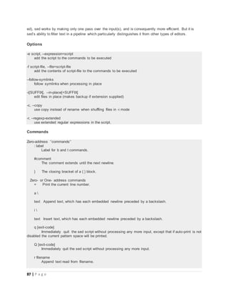 87 | P a g e
ed), sed works by making only one pass over the input(s), and is consequently more efficient. But it is
sed’s ability to filter text in a pipeline which particularly distinguishes it from other types of editors.
Options
-e script, --expression=script
add the script to the commands to be executed
-f script-file, --file=script-file
add the contents of script-file to the commands to be executed
--follow-symlinks
follow symlinks when processing in place
-i[SUFFIX], --in-place[=SUFFIX]
edit files in place (makes backup if extension supplied)
-c, --copy
use copy instead of rename when shuffling files in -i mode
-r, --regexp-extended
use extended regular expressions in the script.
Commands
Zero-address ‘‘commands’’
: label
Label for b and t commands.
#comment
The comment extends until the next newline.
} The closing bracket of a { } block.
Zero- or One- address commands
= Print the current line number.
a 
text Append text, which has each embedded newline preceded by a backslash.
i 
text Insert text, which has each embedded newline preceded by a backslash.
q [exit-code]
Immediately quit the sed script without processing any more input, except that if auto-print is not
disabled the current pattern space will be printed.
Q [exit-code]
Immediately quit the sed script without processing any more input.
r filename
Append text read from filename.
 