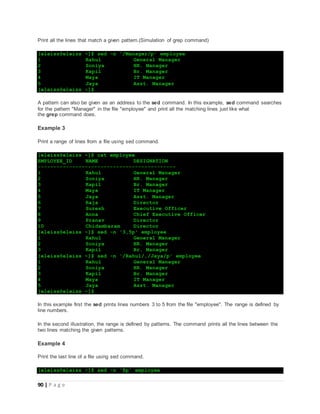 90 | P a g e
Print all the lines that match a given pattern.(Simulation of grep command)
[eleiss@eleiss ~]$ sed -n '/Manager/p' employee
1 Rahul General Manager
2 Soniya HR. Manager
3 Kapil Br. Manager
4 Maya IT Manager
5 Jaya Asst. Manager
[eleiss@eleiss ~]$
A pattern can also be given as an address to the sed command. In this example, sed command searches
for the pattern "Manager" in the file "employee" and print all the matching lines just like what
the grep command does.
Example 3
Print a range of lines from a file using sed command.
[eleiss@eleiss ~]$ cat employee
EMPLOYEE_ID NAME DESIGNATION
--------------------------------------------
1 Rahul General Manager
2 Soniya HR. Manager
3 Kapil Br. Manager
4 Maya IT Manager
5 Jaya Asst. Manager
6 Raja Director
7 Suresh Executive Officer
8 Anna Chief Executive Officer
9 Pranav Director
10 Chidambaram Director
[eleiss@eleiss ~]$ sed -n '3,5p' employee
1 Rahul General Manager
2 Soniya HR. Manager
3 Kapil Br. Manager
[eleiss@eleiss ~]$ sed -n '/Rahul/,/Jaya/p' employee
1 Rahul General Manager
2 Soniya HR. Manager
3 Kapil Br. Manager
4 Maya IT Manager
5 Jaya Asst. Manager
[eleiss@eleiss ~]$
In this example first the sed prints lines numbers 3 to 5 from the file "employee". The range is defined by
line numbers.
In the second illustration, the range is defined by patterns. The command prints all the lines between the
two lines matching the given patterns.
Example 4
Print the last line of a file using sed command.
[eleiss@eleiss ~]$ sed -n '$p' employee
 