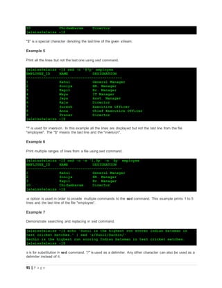 91 | P a g e
10 Chidambaram Director
[eleiss@eleiss ~]$
"$" is a special character denoting the last line of the given stream.
Example 5
Print all the lines but not the last one using sed command.
[eleiss@eleiss ~]$ sed -n '$!p' employee
EMPLOYEE_ID NAME DESIGNATION
--------------------------------------------
1 Rahul General Manager
2 Soniya HR. Manager
3 Kapil Br. Manager
4 Maya IT Manager
5 Jaya Asst. Manager
6 Raja Director
7 Suresh Executive Officer
8 Anna Chief Executive Officer
9 Pranav Director
[eleiss@eleiss ~]$
"!" is used for inversion. In this example all the lines are displayed but not the last line from the file
"employee". The "$" means the last line and the "inversion".
Example 6
Print multiple ranges of lines from a file using sed command.
[eleiss@eleiss ~]$ sed -n -e '1,5p' -e '$p' employee
EMPLOYEE_ID NAME DESIGNATION
--------------------------------------------
1 Rahul General Manager
2 Soniya HR. Manager
3 Kapil Br. Manager
10 Chidambaram Director
[eleiss@eleiss ~]$
-e option is used in order to provide multiple commands to the sed command. This example prints 1 to 5
lines and the last line of the file "employee".
Example 7
Demonstrate searching and replacing in sed command.
[eleiss@eleiss ~]$ echo "Sunil is the highest run scorer Indian batsman in
test cricket matches." | sed 's/Sunil/Sachin/'
Sachin is the highest run scoring Indian batsman in test cricket matches.
[eleiss@eleiss ~]$
s is for substitution in sed command. "/" is used as a delimiter. Any other character can also be used as a
delimiter instead of it.
 