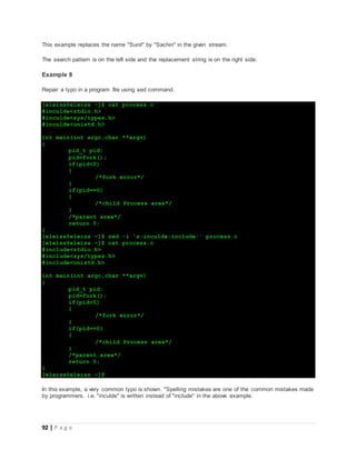 92 | P a g e
This example replaces the name "Sunil" by "Sachin" in the given stream.
The search pattern is on the left side and the replacement string is on the right side.
Example 8
Repair a typo in a program file using sed command.
[eleiss@eleiss ~]$ cat process.c
#inculde<stdio.h>
#inculde<sys/types.h>
#inculde<unistd.h>
int main(int argc,char **argv)
{
pid_t pid;
pid=fork();
if(pid<0)
{
/*fork error*/
}
if(pid==0)
{
/*child Process area*/
}
/*parent area*/
return 0;
}
[eleiss@eleiss ~]$ sed -i 's:inculde:include:' process.c
[eleiss@eleiss ~]$ cat process.c
#include<stdio.h>
#include<sys/types.h>
#include<unistd.h>
int main(int argc,char **argv)
{
pid_t pid;
pid=fork();
if(pid<0)
{
/*fork error*/
}
if(pid==0)
{
/*child Process area*/
}
/*parent area*/
return 0;
}
[eleiss@eleiss ~]$
In this example, a very common typo is shown. "Spelling mistakes are one of the common mistakes made
by programmers. i.e. "inculde" is written instead of "include" in the above example.
 