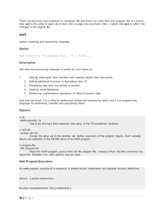 93 | P a g e
There can be some typo scattered in a program file and there can more than one program file in a source
tree. sed is the utility to repair all of them with a single line command. Here -i option tells sed to reflect the
changes in the original file.
awk
pattern scanning and processing language
Syntax
awk [options] -f program file [ -- ] file ...
Description
The Awk text-processing language is useful for such tasks as:
1. Tallying information from text files and creating reports from the results.
2. Adding additional functions to text editors like "vi".
3. Translating files from one format to another.
4. Creating small databases.
5. Performing mathematical operations on files of numeric data.
Awk has two faces: it is a utility for performing simple text-processing tasks, and it is a programming
language for performing complex text-processing tasks.
Options
-F fs
--field-separator fs
Use fs for the input field separator (the value of the FS predefined variable).
-v var=val
--assign var=val
Assign the value val to the variable var, before execution of the program begins. Such variable
values are available to the BEGIN block of an AWK program.
-f program-file
--file program-file
Read the AWK program source from the file program-file, instead of from the first command line
argument. Multiple -f (or --file) options may be used.
Awk Program Execution
An awk program consists of a sequence of pattern-action statements and optional function definitions.
pattern { action statements }
function name(parameter list) { statements }
 