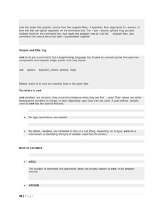 94 | P a g e
Awk first reads the program source from the program-file(s) if specified, from arguments to --source, or
from the first non-option argument on the command line. The -f and --source options may be used
multiple times on the command line. Awk reads the program text as if all the program-files and
command line source texts had been concatenated together.
Simple awk filtering
awk is not just a command, but a programming language too. It uses an unusual syntax that uses two
components and requires single quotes and curly braces:
awk options 'selection_criteria {action}' file(s)
Default action is to print the matched lines in the given files.
Variables in awk
awk variables are dynamic; they come into existence when they are first used. Their values are either
floating-point numbers or strings, or both, depending upon how they are used. A user-defined variable
used by awk has two special features:
 No type declarations are needed.
 By default, variables are initialized to zero or a null string, depending on its type. awk has a
mechanism of identifying the type of variable used from its context.
Built-in variables
 ARGC
The number of command line arguments (does not include options to awk, or the program
source).
 ARGIND
 