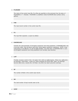 96 | P a g e
 FILENAME
The name of the current input file. If no files are specified on the command line, the value of
FILENAME is "-". However, FILENAME is undefined inside the BEGIN block (unless set by
getline).
 FNR
The input record number in the current input file.
 FS
The input field separator, a space by default.
 IGNORECASE
Controls the case-sensitivity of all regular expression and string operations. If IGNORECASE has
a non-zero value, then all ignore case when doing regular expression operations. NOTE: Array
subscripting is not affected. As with all awk variables, the initial value of IGNORECASE is zero,
so all regular expression and string operations are normally case sensitive.
 LINT
Provides dynamic control of the --lint option from within an awk program. When true, awk prints
lint warnings. When false, it does not. When assigned the string value "fatal", lint warnings
become fatal errors, exactly like --lint=fatal. Any other true value just prints warnings.
 NF
The number of fields in the current input record.
 NR
The total number of input records seen so far.
 OFMT
 
