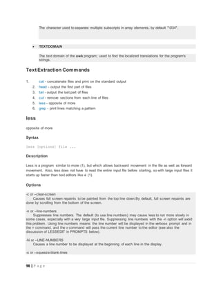 98 | P a g e
The character used to separate multiple subscripts in array elements, by default "034".
 TEXTDOMAIN
The text domain of the awk program; used to find the localized translations for the program's
strings.
Text Extraction Commands
1. cat - concatenate files and print on the standard output
2. head - output the first part of files
3. tail - output the last part of files
4. cut - remove sections from each line of files
5. less - opposite of more
6. grep - print lines matching a pattern
less
opposite of more
Syntax
less [options] file ...
Description
Less is a program similar to more (1), but which allows backward movement in the file as well as forward
movement. Also, less does not have to read the entire input file before starting, so with large input files it
starts up faster than text editors like vi (1).
Options
-c or --clear-screen
Causes full screen repaints to be painted from the top line down.By default, full screen repaints are
done by scrolling from the bottom of the screen.
-n or --line-numbers
Suppresses line numbers. The default (to use line numbers) may cause less to run more slowly in
some cases, especially with a very large input file. Suppressing line numbers with the -n option will avoid
this problem. Using line numbers means: the line number will be displayed in the verbose prompt and in
the = command, and the v command will pass the current line number to the editor (see also the
discussion of LESSEDIT in PROMPTS below).
-N or --LINE-NUMBERS
Causes a line number to be displayed at the beginning of each line in the display.
-s or --squeeze-blank-lines
 