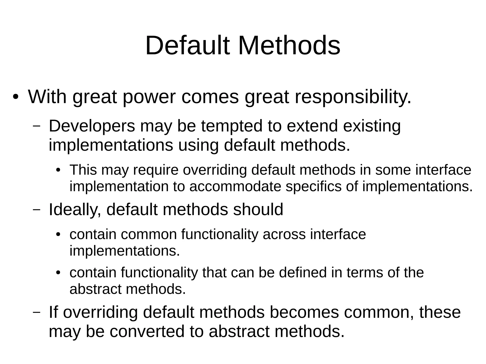 Default Methods ● With great power comes great responsibility. – Developers may be tempted to extend existing implementations using default methods. ● This may require overriding default methods in some interface implementation to accommodate specifics of implementations. – Ideally, default methods should ● contain common functionality across interface implementations. ● contain functionality that can be defined in terms of the abstract methods. – If overriding default methods becomes common, these may be converted to abstract methods. 