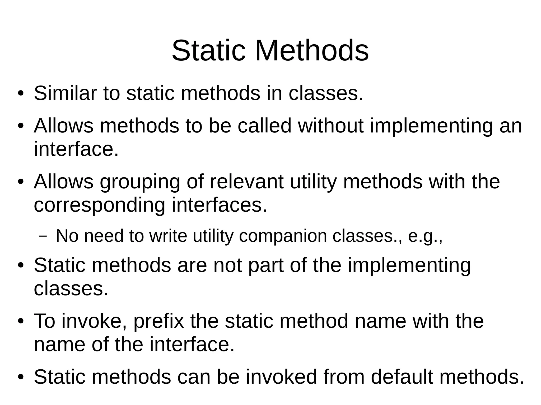 Static Methods ● Similar to static methods in classes. ● Allows methods to be called without implementing an interface. ● Allows grouping of relevant utility methods with the corresponding interfaces. – No need to write utility companion classes., e.g., ● Static methods are not part of the implementing classes. ● To invoke, prefix the static method name with the name of the interface. ● Static methods can be invoked from default methods. 