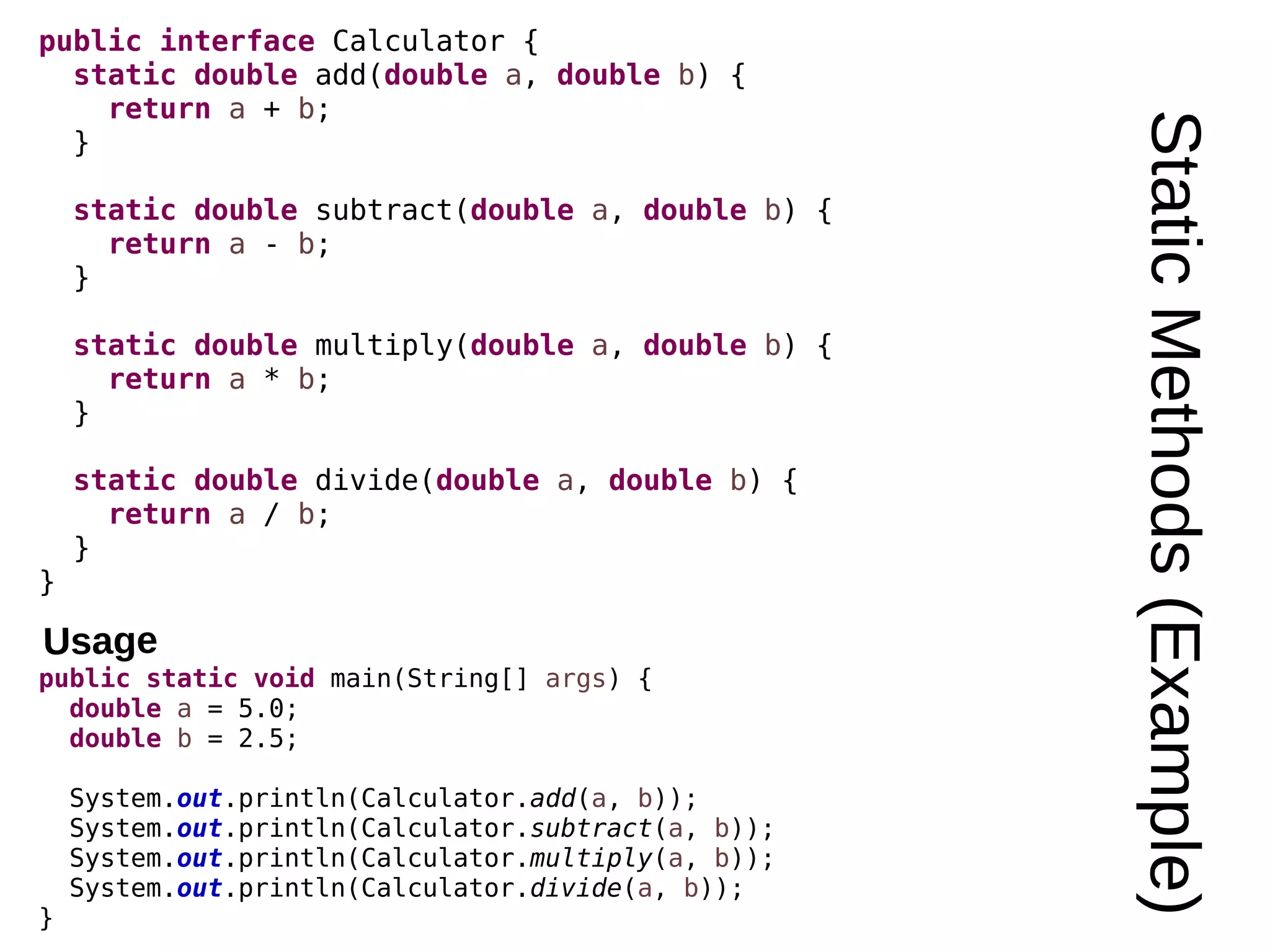 StaticMethods(Example) public interface Calculator { static double add(double a, double b) { return a + b; } static double subtract(double a, double b) { return a - b; } static double multiply(double a, double b) { return a * b; } static double divide(double a, double b) { return a / b; } } public static void main(String[] args) { double a = 5.0; double b = 2.5; System.out.println(Calculator.add(a, b)); System.out.println(Calculator.subtract(a, b)); System.out.println(Calculator.multiply(a, b)); System.out.println(Calculator.divide(a, b)); } Usage 