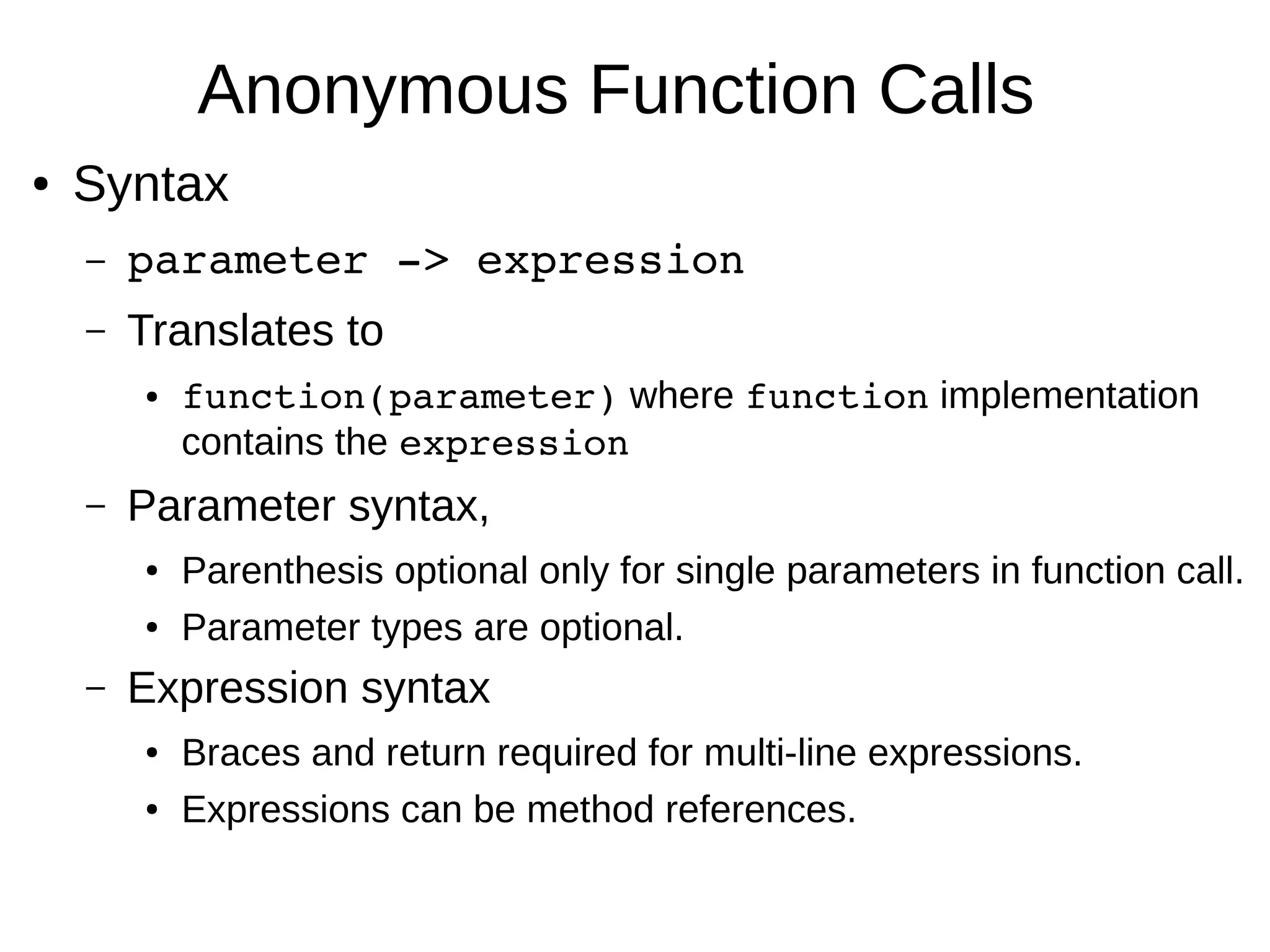 Anonymous Function Calls ● Syntax – parameter ­> expression – Translates to ● function(parameter) where function implementation contains the expression – Parameter syntax, ● Parenthesis optional only for single parameters in function call. ● Parameter types are optional. – Expression syntax ● Braces and return required for multi-line expressions. ● Expressions can be method references. 