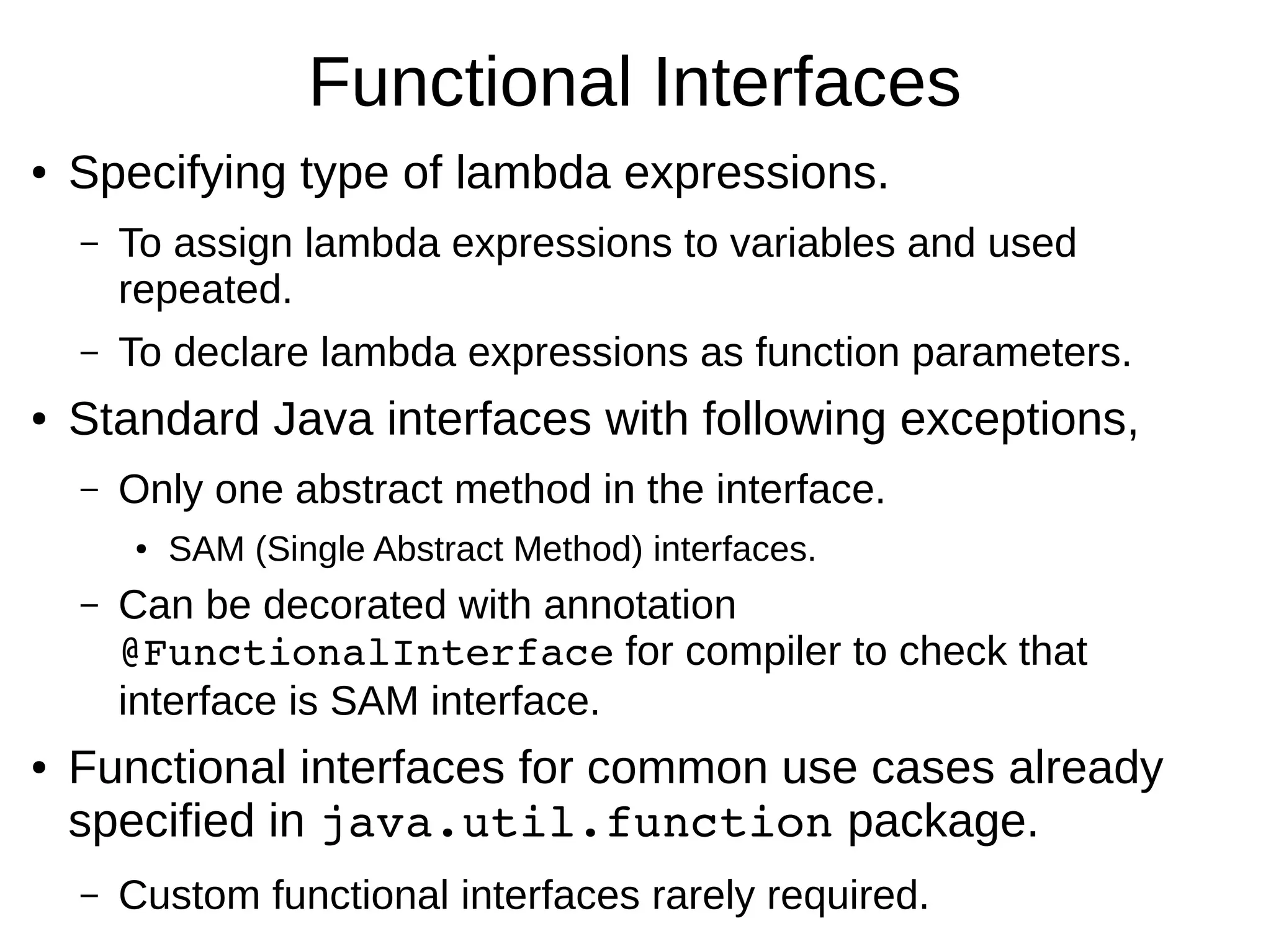 Functional Interfaces ● Specifying type of lambda expressions. – To assign lambda expressions to variables and used repeated. – To declare lambda expressions as function parameters. ● Standard Java interfaces with following exceptions, – Only one abstract method in the interface. ● SAM (Single Abstract Method) interfaces. – Can be decorated with annotation @FunctionalInterface for compiler to check that interface is SAM interface. ● Functional interfaces for common use cases already specified in java.util.function package. – Custom functional interfaces rarely required. 