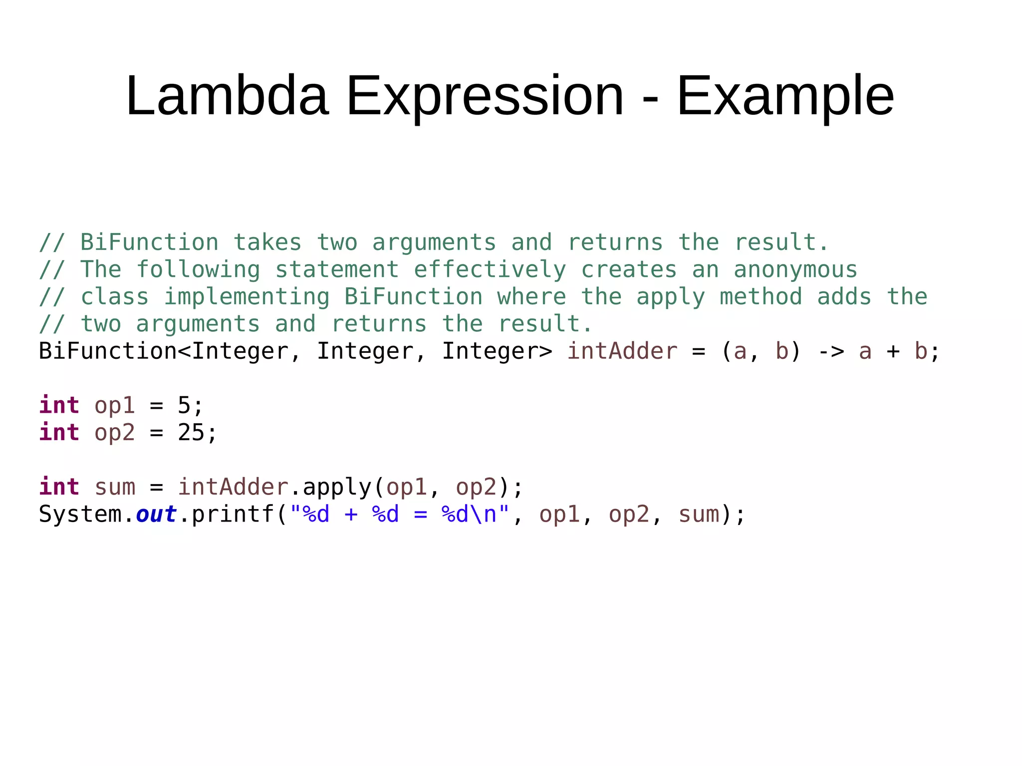 Lambda Expression - Example // BiFunction takes two arguments and returns the result. // The following statement effectively creates an anonymous // class implementing BiFunction where the apply method adds the // two arguments and returns the result. BiFunction<Integer, Integer, Integer> intAdder = (a, b) -> a + b; int op1 = 5; int op2 = 25; int sum = intAdder.apply(op1, op2); System.out.printf("%d + %d = %dn", op1, op2, sum); 