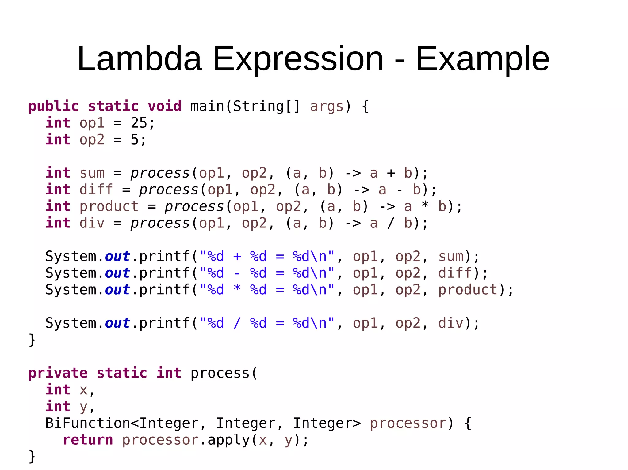 Lambda Expression - Example public static void main(String[] args) { int op1 = 25; int op2 = 5; int sum = process(op1, op2, (a, b) -> a + b); int diff = process(op1, op2, (a, b) -> a - b); int product = process(op1, op2, (a, b) -> a * b); int div = process(op1, op2, (a, b) -> a / b); System.out.printf("%d + %d = %dn", op1, op2, sum); System.out.printf("%d - %d = %dn", op1, op2, diff); System.out.printf("%d * %d = %dn", op1, op2, product); System.out.printf("%d / %d = %dn", op1, op2, div); } private static int process( int x, int y, BiFunction<Integer, Integer, Integer> processor) { return processor.apply(x, y); } 
