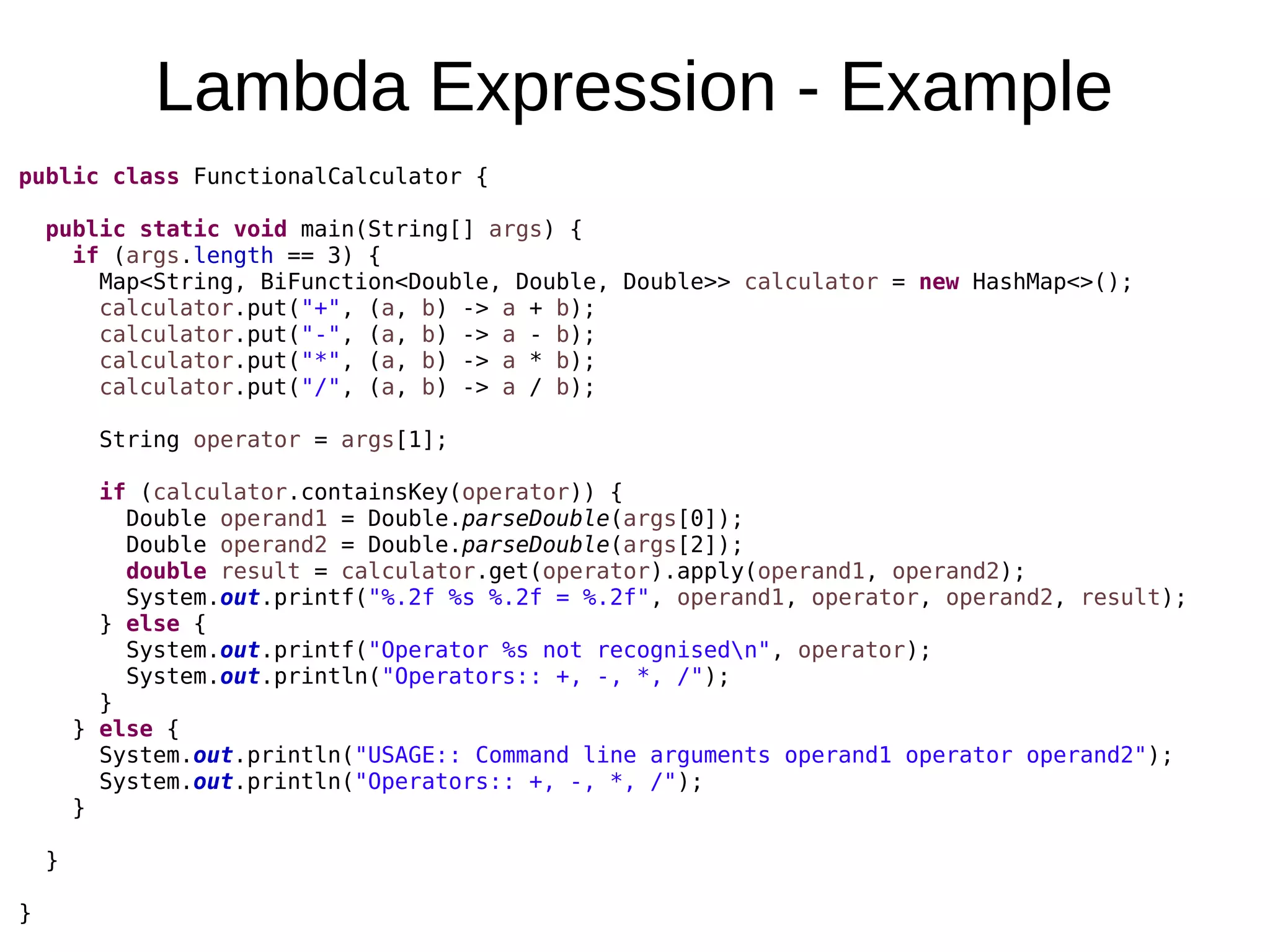 Lambda Expression - Example public class FunctionalCalculator { public static void main(String[] args) { if (args.length == 3) { Map<String, BiFunction<Double, Double, Double>> calculator = new HashMap<>(); calculator.put("+", (a, b) -> a + b); calculator.put("-", (a, b) -> a - b); calculator.put("*", (a, b) -> a * b); calculator.put("/", (a, b) -> a / b); String operator = args[1]; if (calculator.containsKey(operator)) { Double operand1 = Double.parseDouble(args[0]); Double operand2 = Double.parseDouble(args[2]); double result = calculator.get(operator).apply(operand1, operand2); System.out.printf("%.2f %s %.2f = %.2f", operand1, operator, operand2, result); } else { System.out.printf("Operator %s not recognisedn", operator); System.out.println("Operators:: +, -, *, /"); } } else { System.out.println("USAGE:: Command line arguments operand1 operator operand2"); System.out.println("Operators:: +, -, *, /"); } } } 