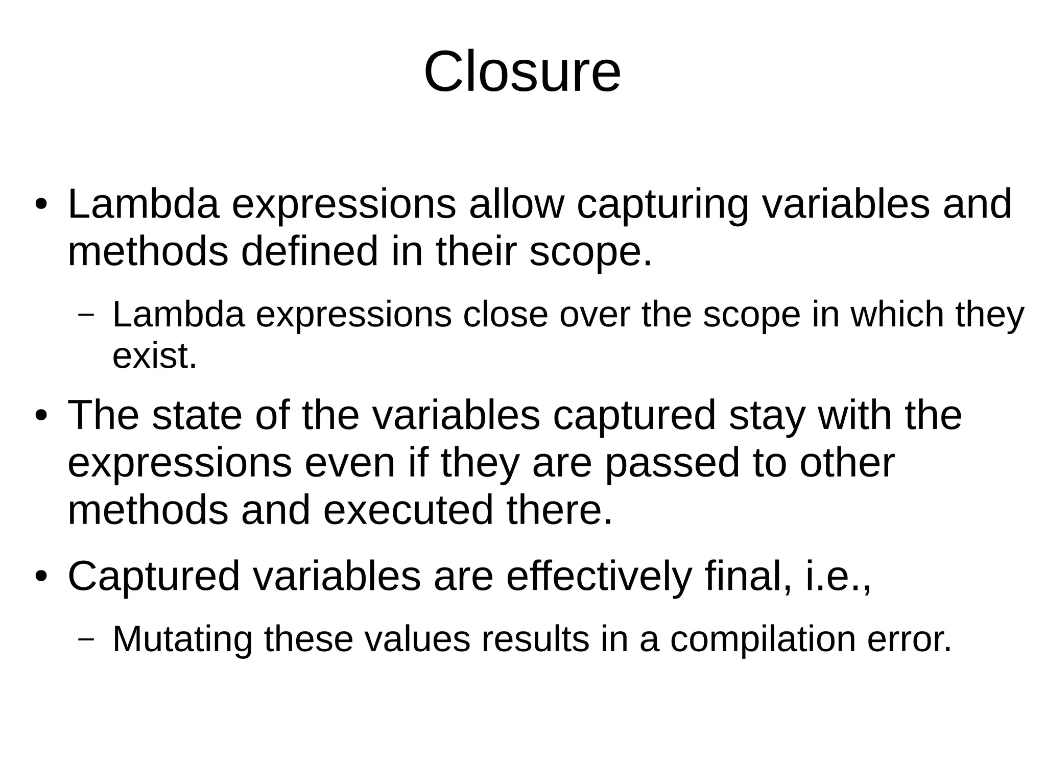 Closure ● Lambda expressions allow capturing variables and methods defined in their scope. – Lambda expressions close over the scope in which they exist. ● The state of the variables captured stay with the expressions even if they are passed to other methods and executed there. ● Captured variables are effectively final, i.e., – Mutating these values results in a compilation error. 