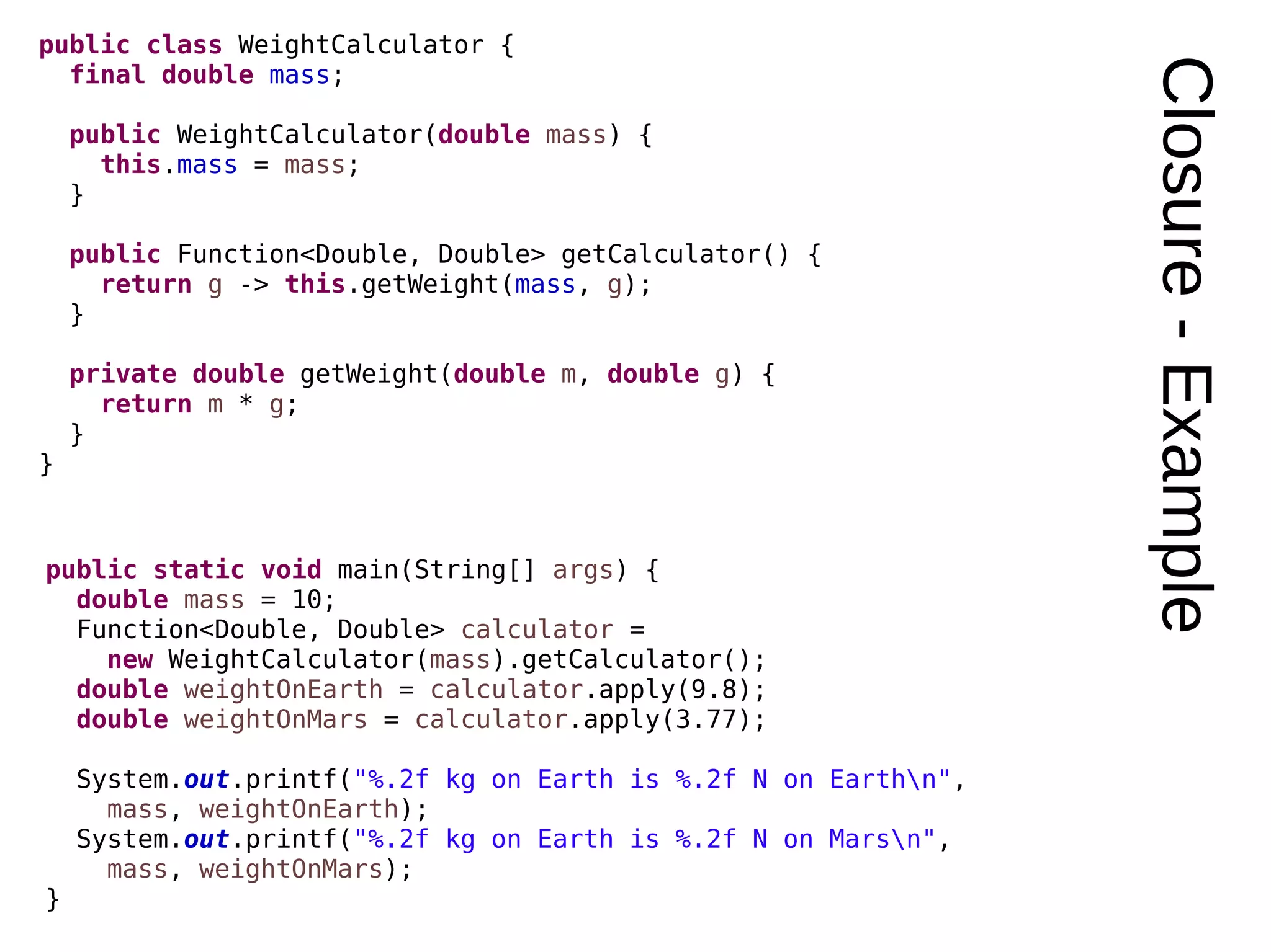 Closure-Example public class WeightCalculator { final double mass; public WeightCalculator(double mass) { this.mass = mass; } public Function<Double, Double> getCalculator() { return g -> this.getWeight(mass, g); } private double getWeight(double m, double g) { return m * g; } } public static void main(String[] args) { double mass = 10; Function<Double, Double> calculator = new WeightCalculator(mass).getCalculator(); double weightOnEarth = calculator.apply(9.8); double weightOnMars = calculator.apply(3.77); System.out.printf("%.2f kg on Earth is %.2f N on Earthn", mass, weightOnEarth); System.out.printf("%.2f kg on Earth is %.2f N on Marsn", mass, weightOnMars); } 