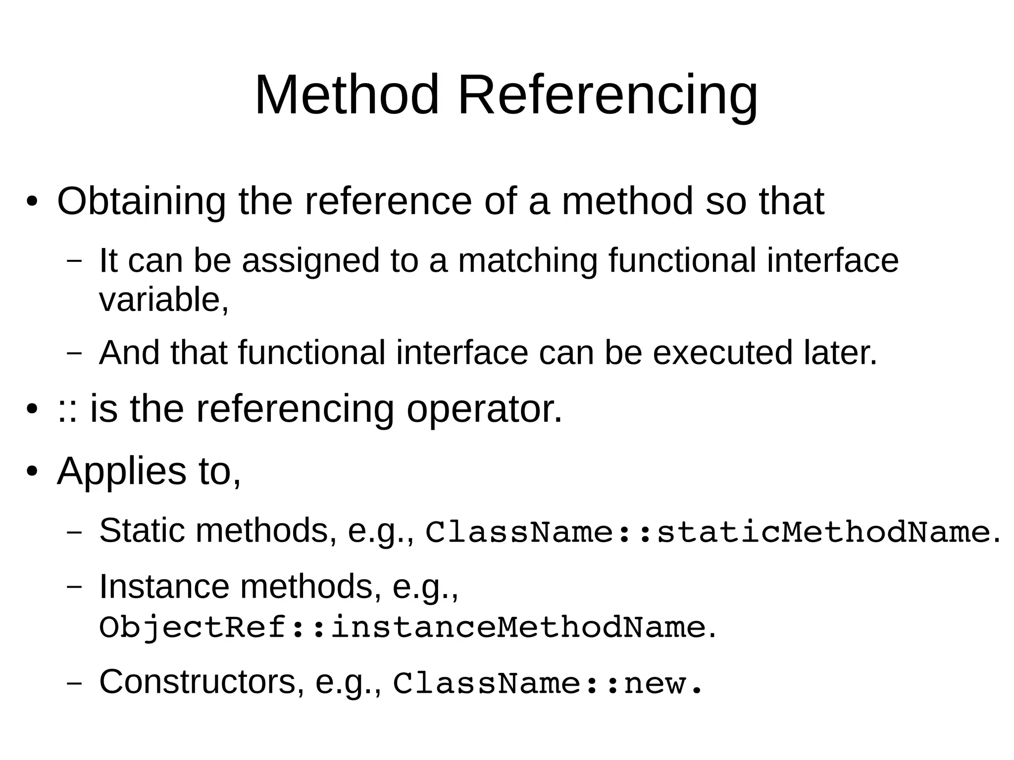 Method Referencing ● Obtaining the reference of a method so that – It can be assigned to a matching functional interface variable, – And that functional interface can be executed later. ● :: is the referencing operator. ● Applies to, – Static methods, e.g., ClassName::staticMethodName. – Instance methods, e.g., ObjectRef::instanceMethodName. – Constructors, e.g., ClassName::new. 