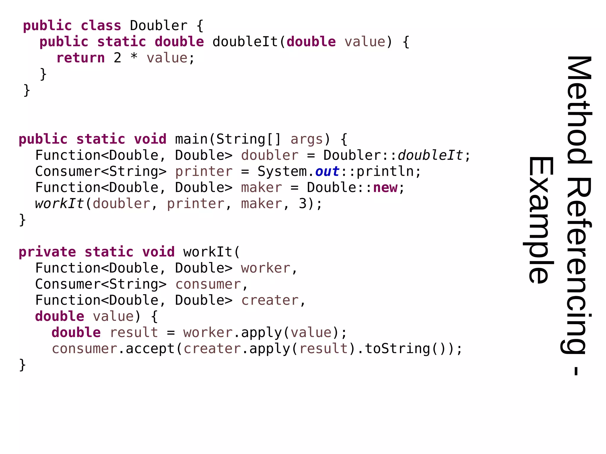 MethodReferencing- Example public class Doubler { public static double doubleIt(double value) { return 2 * value; } } public static void main(String[] args) { Function<Double, Double> doubler = Doubler::doubleIt; Consumer<String> printer = System.out::println; Function<Double, Double> maker = Double::new; workIt(doubler, printer, maker, 3); } private static void workIt( Function<Double, Double> worker, Consumer<String> consumer, Function<Double, Double> creater, double value) { double result = worker.apply(value); consumer.accept(creater.apply(result).toString()); } 
