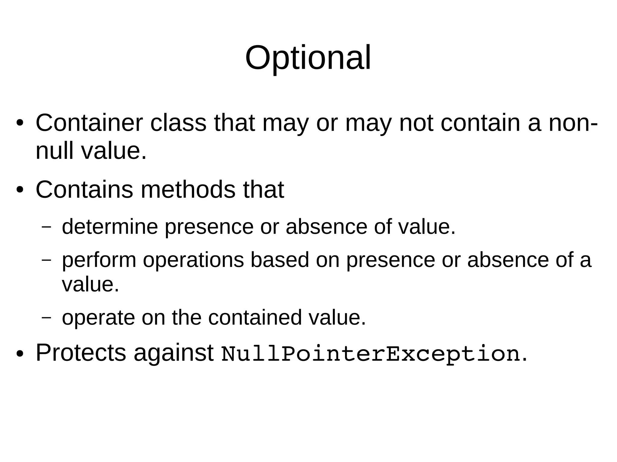 Optional ● Container class that may or may not contain a non- null value. ● Contains methods that – determine presence or absence of value. – perform operations based on presence or absence of a value. – operate on the contained value. ● Protects against NullPointerException. 
