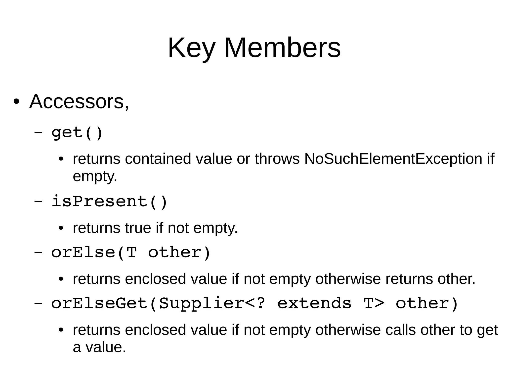 Key Members ● Accessors, – get()  ● returns contained value or throws NoSuchElementException if empty. – isPresent() ● returns true if not empty. – orElse(T other)  ● returns enclosed value if not empty otherwise returns other. – orElseGet(Supplier<? extends T> other) ● returns enclosed value if not empty otherwise calls other to get a value. 