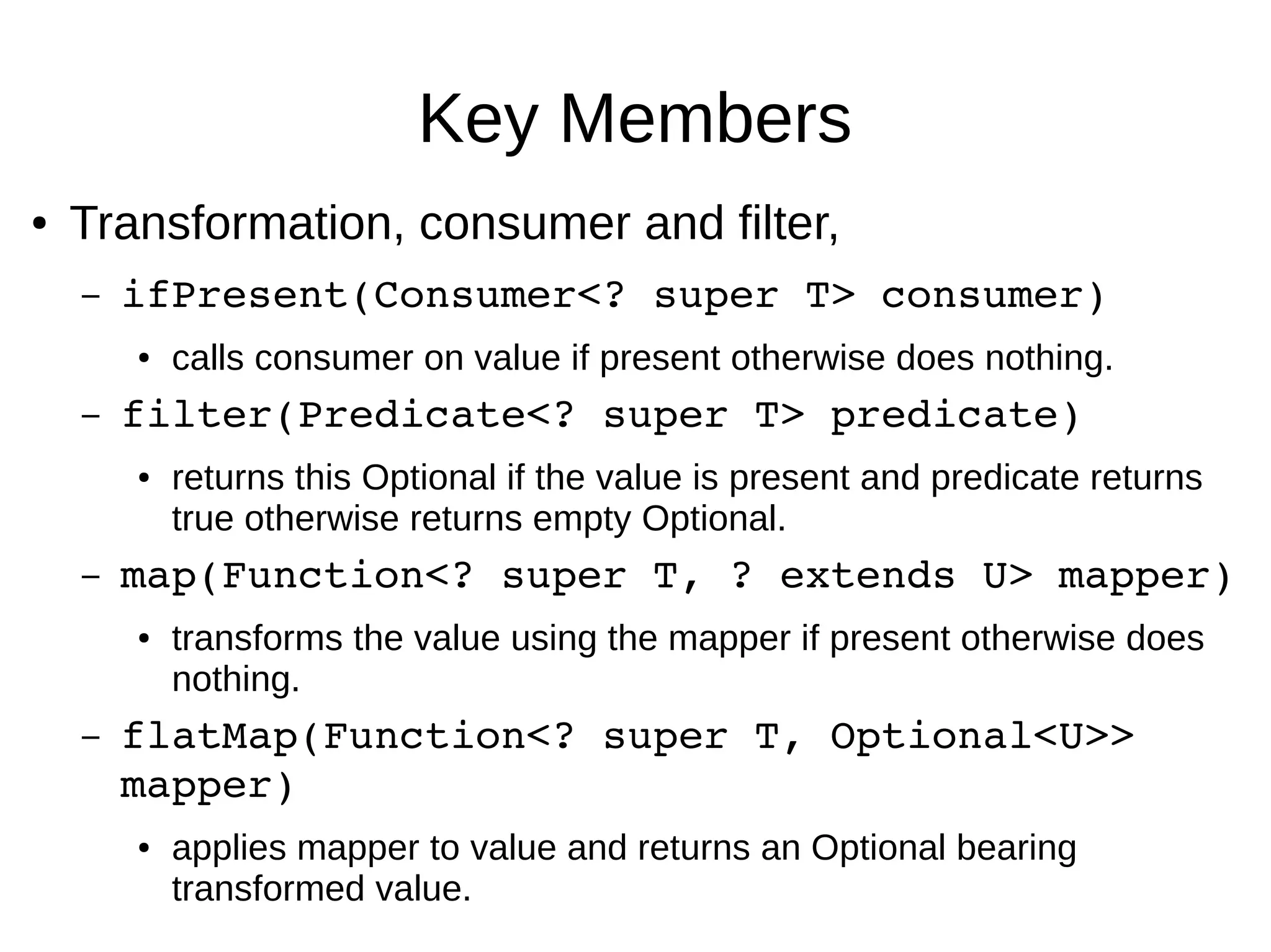 Key Members ● Transformation, consumer and filter, – ifPresent(Consumer<? super T> consumer)  ● calls consumer on value if present otherwise does nothing. – filter(Predicate<? super T> predicate)  ● returns this Optional if the value is present and predicate returns true otherwise returns empty Optional. – map(Function<? super T, ? extends U> mapper)  ● transforms the value using the mapper if present otherwise does nothing. – flatMap(Function<? super T, Optional<U>>  mapper) ● applies mapper to value and returns an Optional bearing transformed value. 
