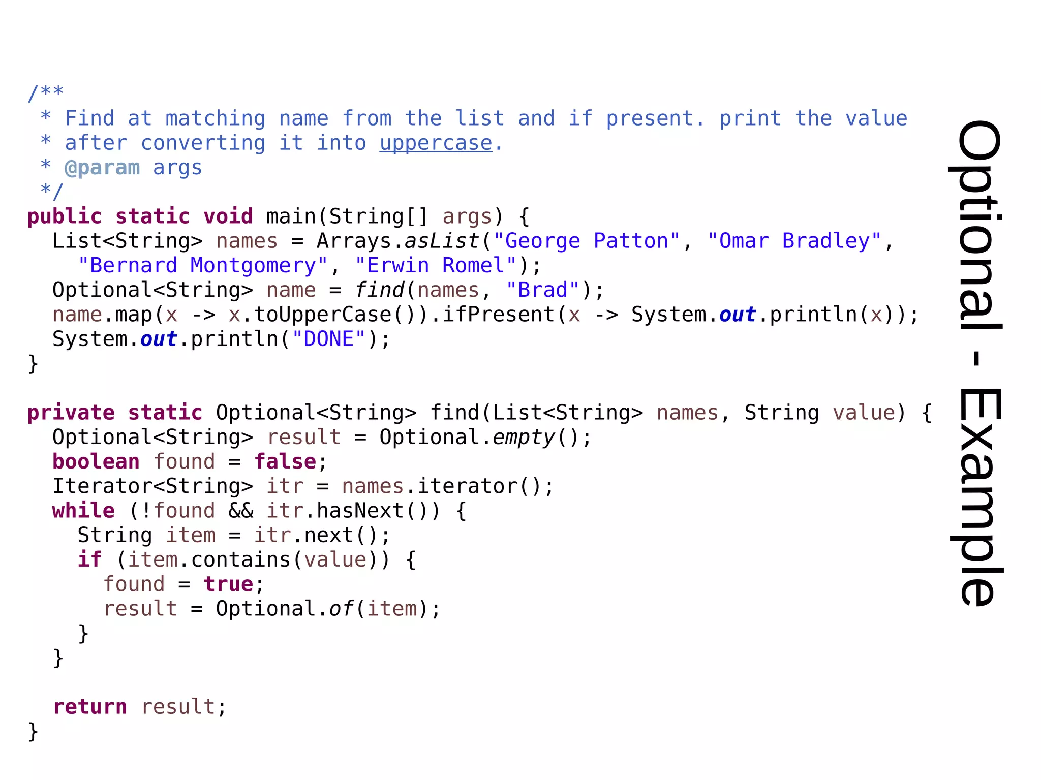 Optional-Example /** * Find at matching name from the list and if present. print the value * after converting it into uppercase. * @param args */ public static void main(String[] args) { List<String> names = Arrays.asList("George Patton", "Omar Bradley", "Bernard Montgomery", "Erwin Romel"); Optional<String> name = find(names, "Brad"); name.map(x -> x.toUpperCase()).ifPresent(x -> System.out.println(x)); System.out.println("DONE"); } private static Optional<String> find(List<String> names, String value) { Optional<String> result = Optional.empty(); boolean found = false; Iterator<String> itr = names.iterator(); while (!found && itr.hasNext()) { String item = itr.next(); if (item.contains(value)) { found = true; result = Optional.of(item); } } return result; } 